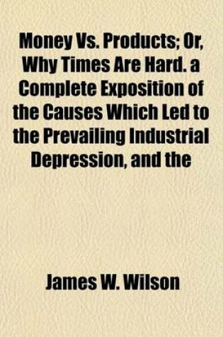 Cover of Money vs. Products; Or, Why Times Are Hard. a Complete Exposition of the Causes Which Led to the Prevailing Industrial Depression, and the