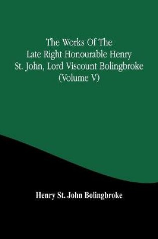 Cover of The Works Of The Late Right Honourable Henry St. John, Lord Viscount Bolingbroke (Volume V)