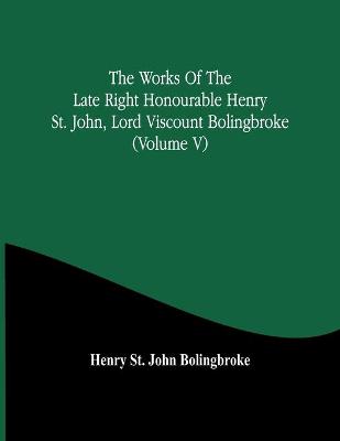 Book cover for The Works Of The Late Right Honourable Henry St. John, Lord Viscount Bolingbroke (Volume V)