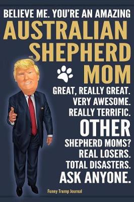 Book cover for Funny Trump Journal - Believe Me. You're An Amazing Australian Shepherd Mom Great, Really Great. Other Shepherd Moms? Total Disasters. Ask Anyone.