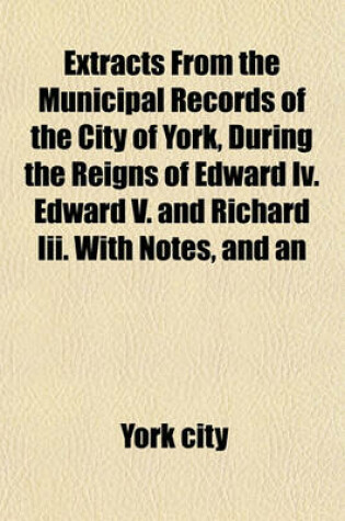 Cover of Extracts from the Municipal Records of the City of York, During the Reigns of Edward IV. Edward V. and Richard III. with Notes, and an Appendix, Containing Some Account of the Celebration of the Corpus Christi Festival at York. by R. Davies