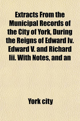 Book cover for Extracts from the Municipal Records of the City of York, During the Reigns of Edward IV. Edward V. and Richard III. with Notes, and an Appendix, Containing Some Account of the Celebration of the Corpus Christi Festival at York. by R. Davies