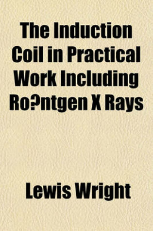 Cover of The Induction Coil in Practical Work Including Ro Ntgen X Rays