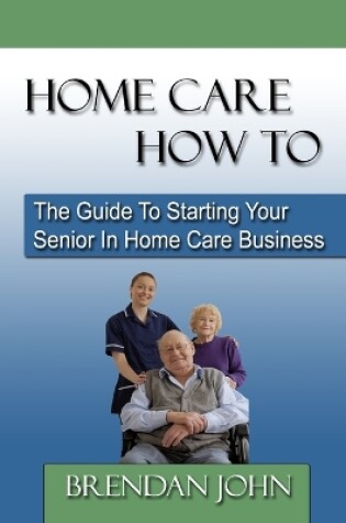 Cover of HOME CARE HOW TO - The Guide To Starting Your Senior In Home Care Business