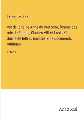 Book cover for Vie de la reine Anne de Bretagne, femme des rois de France, Charles VIII et Louis XII. Suivie de lettres inédites & de documents originaux