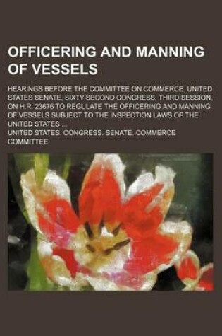 Cover of Officering and Manning of Vessels; Hearings Before the Committee on Commerce, United States Senate, Sixty-Second Congress, Third Session, on H.R. 23676 to Regulate the Officering and Manning of Vessels Subject to the Inspection Laws of the United States