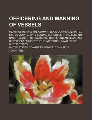 Book cover for Officering and Manning of Vessels; Hearings Before the Committee on Commerce, United States Senate, Sixty-Second Congress, Third Session, on H.R. 23676 to Regulate the Officering and Manning of Vessels Subject to the Inspection Laws of the United States