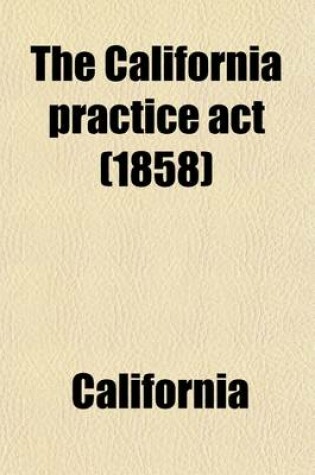 Cover of The California Practice ACT; Being an ACT Entitled an ACT to Regulate Proceedings in Civil Cases in the Courts of Justice in This State, Passed April 29, 1851, and Amended May 18, 1853, May 18, 1854, April 28, May 4, and May 7, 1855, Feb. 20, 1857, March 24, a