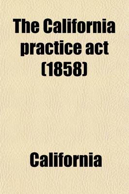 Book cover for The California Practice ACT; Being an ACT Entitled an ACT to Regulate Proceedings in Civil Cases in the Courts of Justice in This State, Passed April 29, 1851, and Amended May 18, 1853, May 18, 1854, April 28, May 4, and May 7, 1855, Feb. 20, 1857, March 24, a