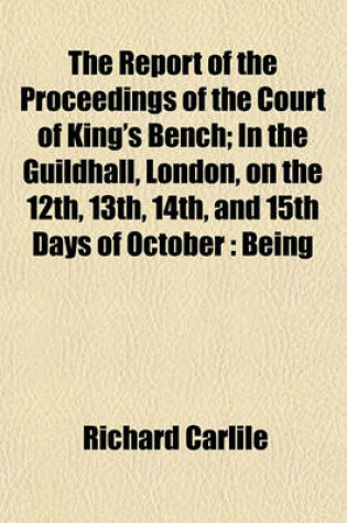 Cover of The Report of the Proceedings of the Court of King's Bench; In the Guildhall, London, on the 12th, 13th, 14th, and 15th Days of October