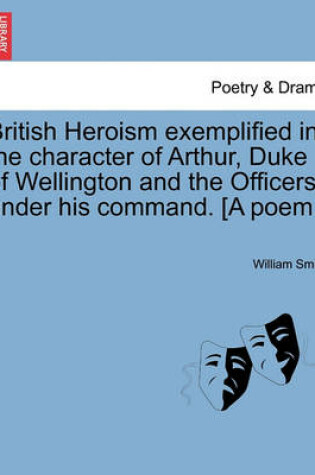 Cover of British Heroism Exemplified in the Character of Arthur, Duke of Wellington and the Officers Under His Command. [A Poem.]