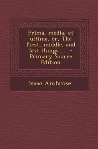 Cover of Prima, Media, Et Ultima, Or, the First, Middle, and Last Things ... - Primary Source Edition