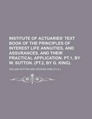 Book cover for Institute of Actuaries' Text Book of the Principles of Interest Life Annuities, and Assurances, and Their Practical Application. PT.1, by W. Sutton. (PT.2, by G. King)