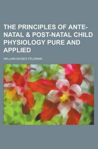 Cover of The Principles of Ante-Natal & Post-Natal Child Physiology Pure and Applied