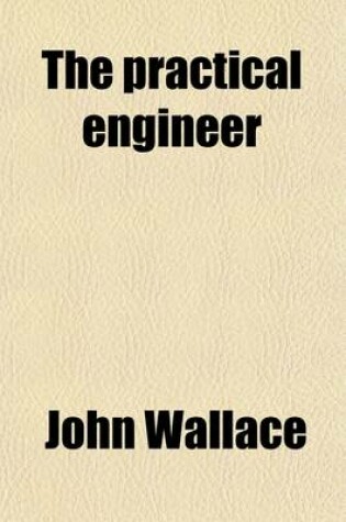 Cover of The Practical Engineer; A Treatise on the Subject of Modeling, Constructing and Running Steam Engines. Containing, Also, Directions in Regard to the Various Kinds of Machinery Connected with Steam Power. Prepared with Special Reference to the Need of Steamboat