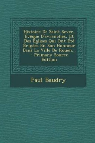 Cover of Histoire de Saint Sever, Eveque D'Avranches, Et Des Eglises Qui Ont Ete Erigees En Son Honneur Dans La Ville de Rouen... - Primary Source Edition