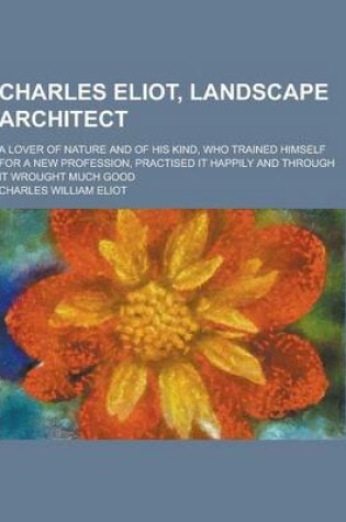 Cover of Charles Eliot, Landscape Architect; A Lover of Nature and of His Kind, Who Trained Himself for a New Profession, Practised It Happily and Through It W