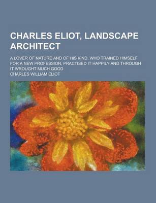 Book cover for Charles Eliot, Landscape Architect; A Lover of Nature and of His Kind, Who Trained Himself for a New Profession, Practised It Happily and Through It W