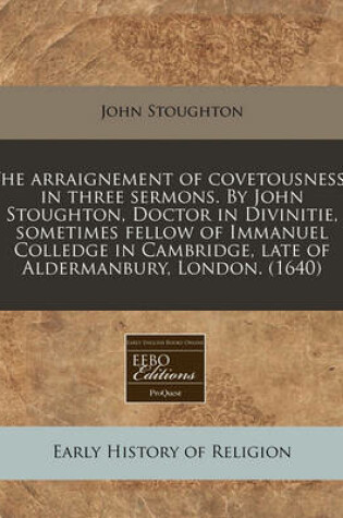 Cover of The Arraignement of Covetousnesse in Three Sermons. by John Stoughton, Doctor in Divinitie, Sometimes Fellow of Immanuel Colledge in Cambridge, Late of Aldermanbury, London. (1640)
