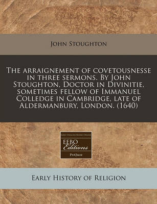 Book cover for The Arraignement of Covetousnesse in Three Sermons. by John Stoughton, Doctor in Divinitie, Sometimes Fellow of Immanuel Colledge in Cambridge, Late of Aldermanbury, London. (1640)
