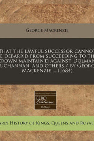 Cover of That the Lawful Successor Cannot Be Debarr'd from Succeeding to the Crown Maintain'd Against Dolman, Buchannan, and Others / By George MacKenzie ... (1684)