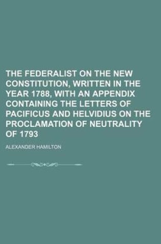 Cover of The Federalist on the New Constitution, Written in the Year 1788, with an Appendix Containing the Letters of Pacificus and Helvidius on the Proclamation of Neutrality of 1793