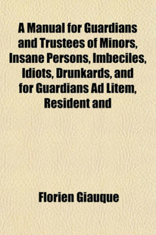 Cover of A Manual for Guardians and Trustees of Minors, Insane Persons, Imbeciles, Idiots, Drunkards, and for Guardians Ad Litem, Resident and