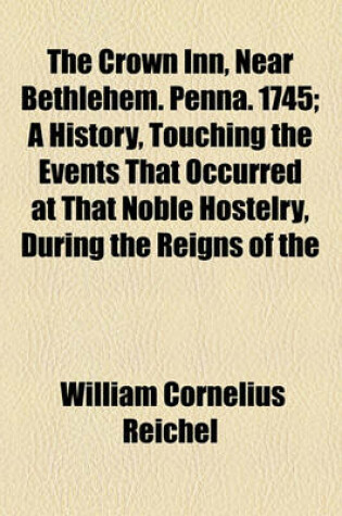 Cover of The Crown Inn, Near Bethlehem. Penna. 1745; A History, Touching the Events That Occurred at That Noble Hostelry, During the Reigns of the