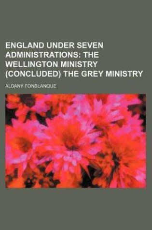Cover of England Under Seven Administrations; The Wellington Ministry (Concluded) the Grey Ministry