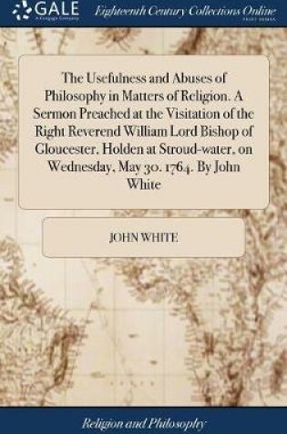 Cover of The Usefulness and Abuses of Philosophy in Matters of Religion. a Sermon Preached at the Visitation of the Right Reverend William Lord Bishop of Gloucester, Holden at Stroud-Water, on Wednesday, May 30. 1764. by John White