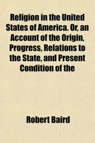 Cover of Religion in the United States of America. Or, an Account of the Origin, Progress, Relations to the State, and Present Condition of the