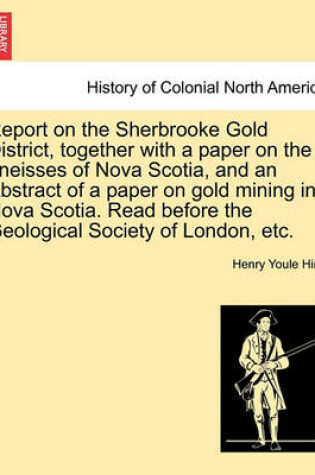 Cover of Report on the Sherbrooke Gold District, Together with a Paper on the Gneisses of Nova Scotia, and an Abstract of a Paper on Gold Mining in Nova Scotia. Read Before the Geological Society of London, Etc.