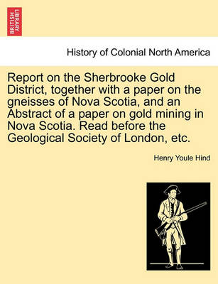 Book cover for Report on the Sherbrooke Gold District, Together with a Paper on the Gneisses of Nova Scotia, and an Abstract of a Paper on Gold Mining in Nova Scotia. Read Before the Geological Society of London, Etc.