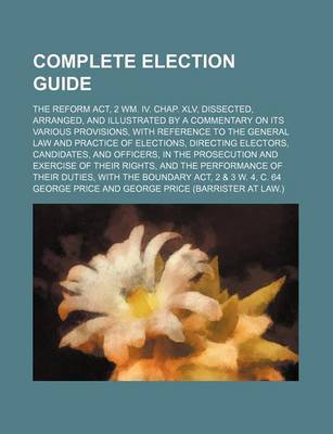 Book cover for An Complete Election Guide; The Reform ACT, 2 Wm. IV. Chap. XLV, Dissected, Arranged, and Illustrated by a Commentary on Its Various Provisions, with Reference to the General Law and Practice of Elections, Directing Electors, Candidates, and Officers, in the