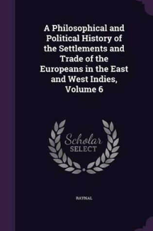 Cover of A Philosophical and Political History of the Settlements and Trade of the Europeans in the East and West Indies, Volume 6