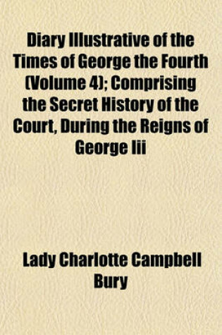 Cover of Diary Illustrative of the Times of George the Fourth (Volume 4); Comprising the Secret History of the Court, During the Reigns of George III