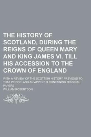 Cover of The History of Scotland, During the Reigns of Queen Mary and King James VI. Till His Accession to the Crown of England; With a Review of the Scottish History Previous to That Period and an Appendix Containing Original Papers