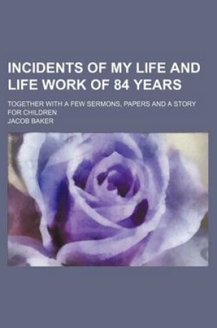 Cover of Incidents of My Life and Life Work of 84 Years; Together with a Few Sermons, Papers and a Story for Children