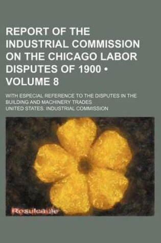 Cover of Report of the Industrial Commission on the Chicago Labor Disputes of 1900 (Volume 8); With Especial Reference to the Disputes in the Building and Mach