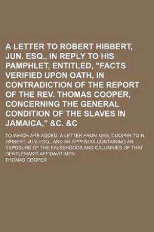 Cover of A Letter to Robert Hibbert, Jun. Esq., in Reply to His Pamphlet, Entitled, Facts Verified Upon Oath, in Contradiction of the Report of the REV. Thomas Cooper, Concerning the General Condition of the Slaves in Jamaica, &C.   To Which Are Added, a Letter fro