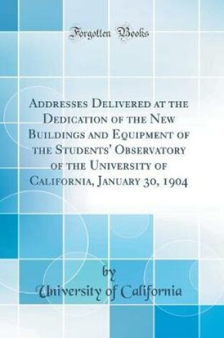 Cover of Addresses Delivered at the Dedication of the New Buildings and Equipment of the Students' Observatory of the University of California, January 30, 1904 (Classic Reprint)