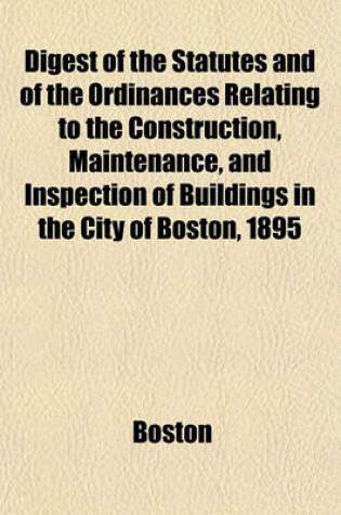 Cover of Digest of the Statutes and of the Ordinances Relating to the Construction, Maintenance, and Inspection of Buildings in the City of Boston, 1895