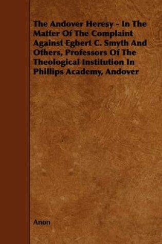 Cover of The Andover Heresy - In The Matter Of The Complaint Against Egbert C. Smyth And Others, Professors Of The Theological Institution In Phillips Academy, Andover