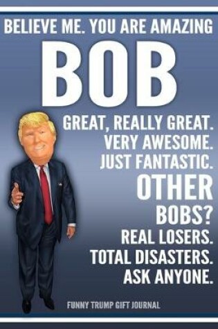 Cover of Funny Trump Journal - Believe Me. You Are Amazing Bob Great, Really Great. Very Awesome. Just Fantastic. Other Bobs? Real Losers. Total Disasters. Ask Anyone. Funny Trump Gift Journal