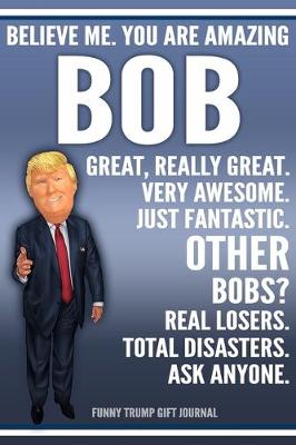 Book cover for Funny Trump Journal - Believe Me. You Are Amazing Bob Great, Really Great. Very Awesome. Just Fantastic. Other Bobs? Real Losers. Total Disasters. Ask Anyone. Funny Trump Gift Journal