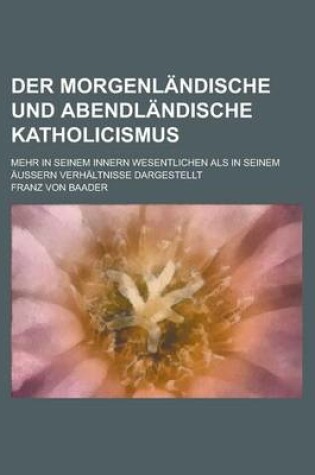 Cover of Der Morgenlandische Und Abendlandische Katholicismus; Mehr in Seinem Innern Wesentlichen ALS in Seinem Aussern Verhaltnisse Dargestellt