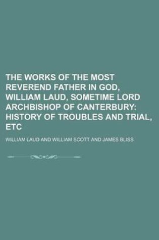 Cover of The Works of the Most Reverend Father in God, William Laud, Sometime Lord Archbishop of Canterbury; History of Troubles and Trial, Etc