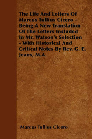 Cover of The Life And Letters Of Marcus Tullius Cicero - Being A New Translation Of The Letters Included In Mr. Watson's Selection - With Historical And Critical Notes By Rev. G. E. Jeans, M.A.