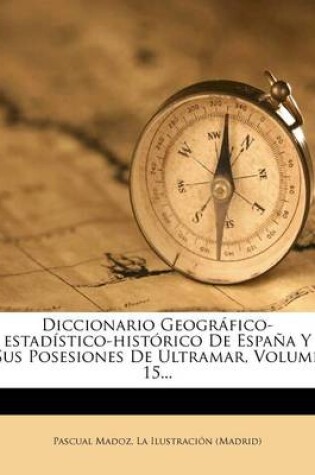 Cover of Diccionario Geografico-estadistico-historico De Espana Y Sus Posesiones De Ultramar, Volume 15...