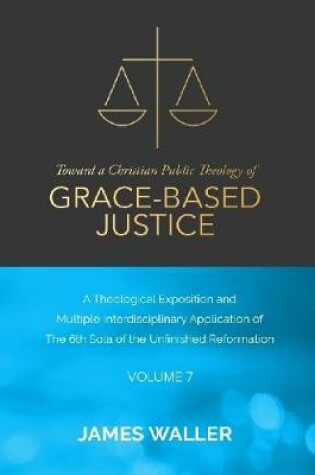 Cover of Toward a Christian Public Theology of Grace-based Justice - A Theological Exposition and Multiple Interdisciplinary Application of the 6th Sola of the Unfinished Reformation - Volume 7